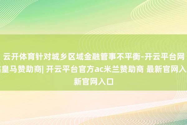 云开体育针对城乡区域金融管事不平衡-开云平台网站皇马赞助商| 开云平台官方ac米兰赞助商 最新官网入口