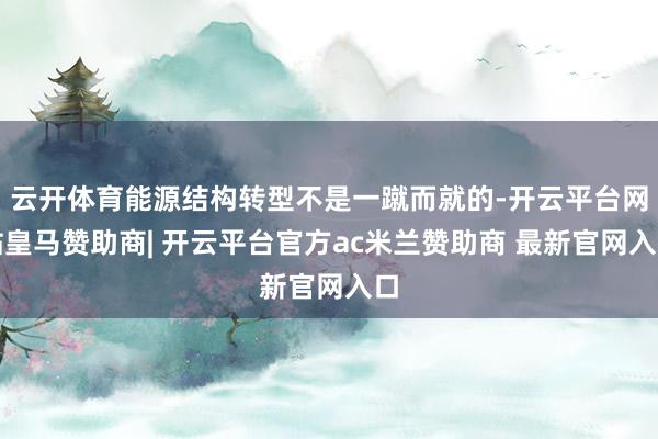 云开体育能源结构转型不是一蹴而就的-开云平台网站皇马赞助商| 开云平台官方ac米兰赞助商 最新官网入口