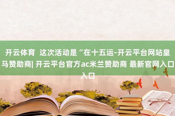 开云体育 这次活动是“在十五运-开云平台网站皇马赞助商| 开云平台官方ac米兰赞助商 最新官网入口