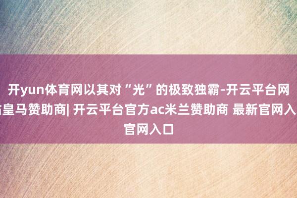开yun体育网以其对“光”的极致独霸-开云平台网站皇马赞助商| 开云平台官方ac米兰赞助商 最新官网入口
