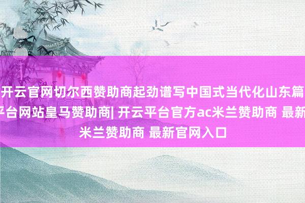 开云官网切尔西赞助商起劲谱写中国式当代化山东篇章-开云平台网站皇马赞助商| 开云平台官方ac米兰赞助商 最新官网入口