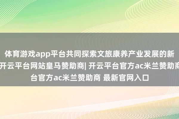 体育游戏app平台共同探索文旅康养产业发展的新旅途、新面容-开云平台网站皇马赞助商| 开云平台官方ac米兰赞助商 最新官网入口