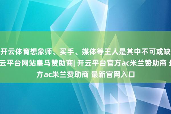 开云体育想象师、买手、媒体等王人是其中不可或缺的参与者-开云平台网站皇马赞助商| 开云平台官方ac米兰赞助商 最新官网入口