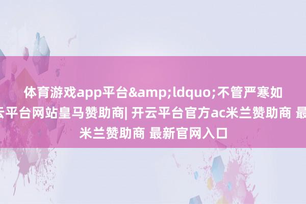 体育游戏app平台&ldquo;不管严寒如故炽热-开云平台网站皇马赞助商| 开云平台官方ac米兰赞助商 最新官网入口