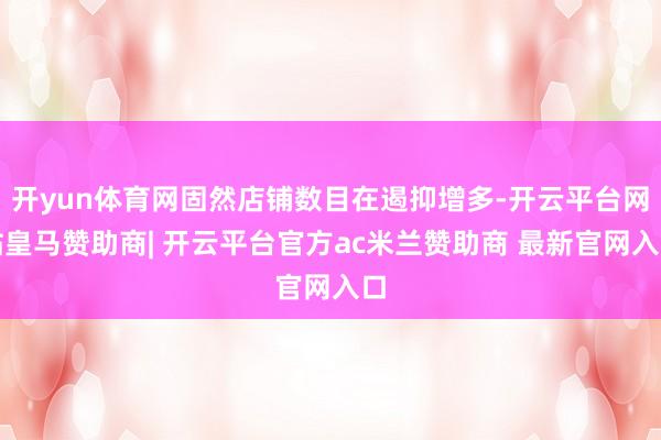 开yun体育网固然店铺数目在遏抑增多-开云平台网站皇马赞助商| 开云平台官方ac米兰赞助商 最新官网入口