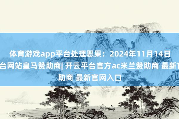 体育游戏app平台处理恶果:2024年11月14日-开云平台网站皇马赞助商| 开云平台官方ac米兰赞助商 最新官网入口