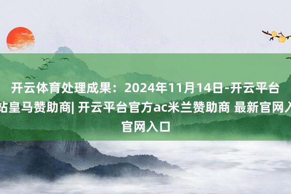 开云体育处理成果:2024年11月14日-开云平台网站皇马赞助商| 开云平台官方ac米兰赞助商 最新官网入口