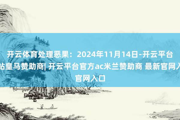 开云体育处理恶果:2024年11月14日-开云平台网站皇马赞助商| 开云平台官方ac米兰赞助商 最新官网入口