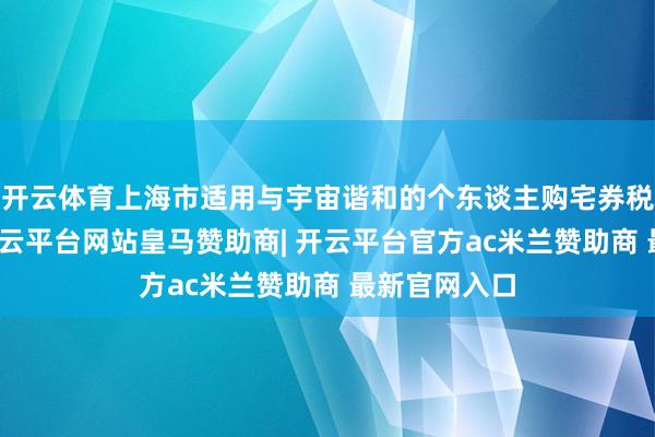 开云体育上海市适用与宇宙谐和的个东谈主购宅券税优惠战略-开云平台网站皇马赞助商| 开云平台官方ac米兰赞助商 最新官网入口