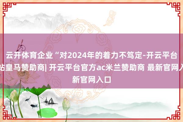 云开体育企业“对2024年的着力不笃定-开云平台网站皇马赞助商| 开云平台官方ac米兰赞助商 最新官网入口
