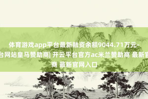 体育游戏app平台最新融资余额9044.71万元-开云平台网站皇马赞助商| 开云平台官方ac米兰赞助商 最新官网入口