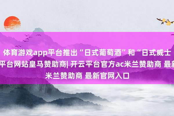 体育游戏app平台推出“日式葡萄酒”和“日式威士忌”-开云平台网站皇马赞助商| 开云平台官方ac米兰赞助商 最新官网入口