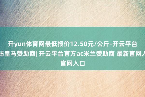 开yun体育网最低报价12.50元/公斤-开云平台网站皇马赞助商| 开云平台官方ac米兰赞助商 最新官网入口
