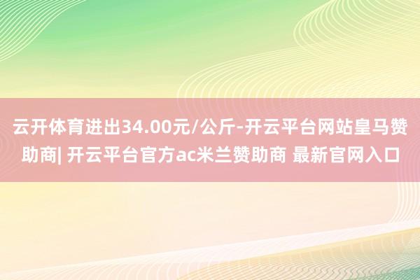 云开体育进出34.00元/公斤-开云平台网站皇马赞助商| 开云平台官方ac米兰赞助商 最新官网入口