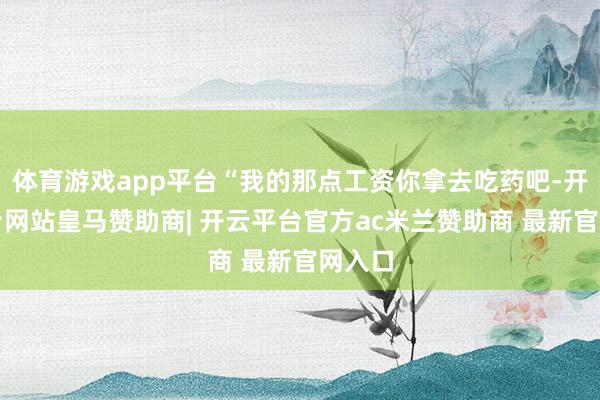 体育游戏app平台“我的那点工资你拿去吃药吧-开云平台网站皇马赞助商| 开云平台官方ac米兰赞助商 最新官网入口