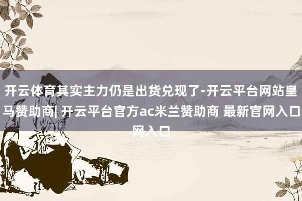 开云体育其实主力仍是出货兑现了-开云平台网站皇马赞助商| 开云平台官方ac米兰赞助商 最新官网入口