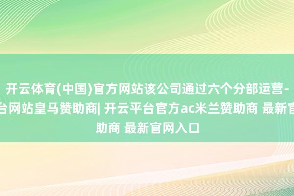 开云体育(中国)官方网站该公司通过六个分部运营-开云平台网站皇马赞助商| 开云平台官方ac米兰赞助商 最新官网入口