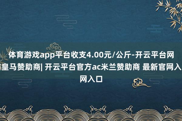 体育游戏app平台收支4.00元/公斤-开云平台网站皇马赞助商| 开云平台官方ac米兰赞助商 最新官网入口