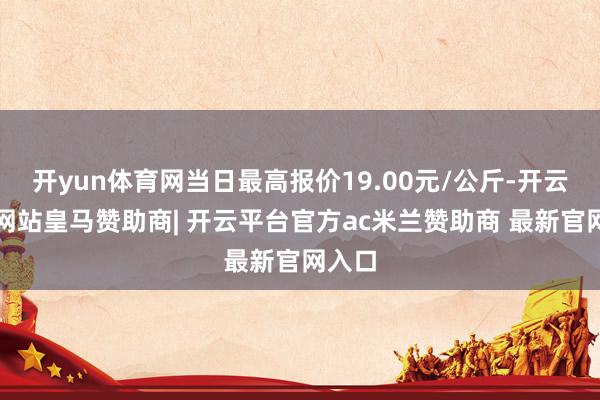 开yun体育网当日最高报价19.00元/公斤-开云平台网站皇马赞助商| 开云平台官方ac米兰赞助商 最新官网入口