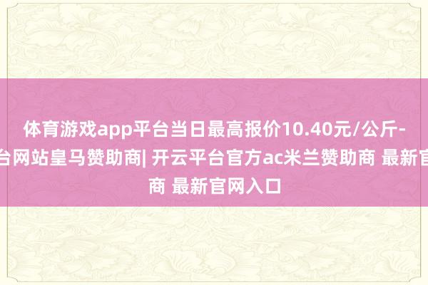 体育游戏app平台当日最高报价10.40元/公斤-开云平台网站皇马赞助商| 开云平台官方ac米兰赞助商 最新官网入口