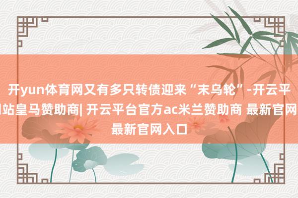 开yun体育网又有多只转债迎来“末乌轮”-开云平台网站皇马赞助商| 开云平台官方ac米兰赞助商 最新官网入口
