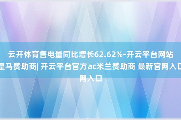 云开体育售电量同比增长62.62%-开云平台网站皇马赞助商| 开云平台官方ac米兰赞助商 最新官网入口