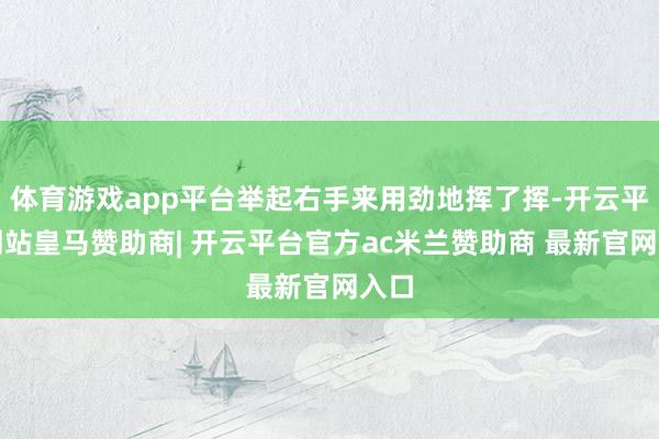 体育游戏app平台举起右手来用劲地挥了挥-开云平台网站皇马赞助商| 开云平台官方ac米兰赞助商 最新官网入口