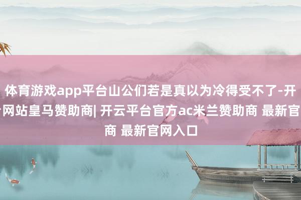 体育游戏app平台山公们若是真以为冷得受不了-开云平台网站皇马赞助商| 开云平台官方ac米兰赞助商 最新官网入口