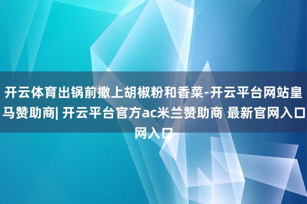 开云体育出锅前撒上胡椒粉和香菜-开云平台网站皇马赞助商| 开云平台官方ac米兰赞助商 最新官网入口