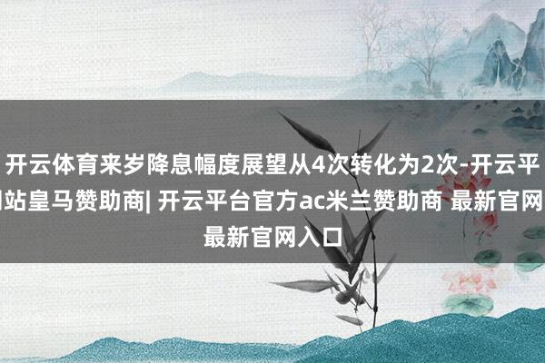 开云体育来岁降息幅度展望从4次转化为2次-开云平台网站皇马赞助商| 开云平台官方ac米兰赞助商 最新官网入口