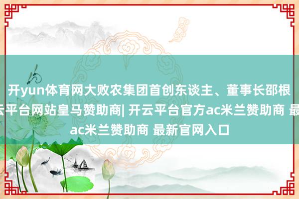 开yun体育网大败农集团首创东谈主、董事长邵根伙示寂-开云平台网站皇马赞助商| 开云平台官方ac米兰赞助商 最新官网入口
