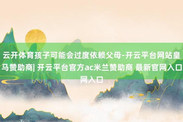 云开体育孩子可能会过度依赖父母-开云平台网站皇马赞助商| 开云平台官方ac米兰赞助商 最新官网入口