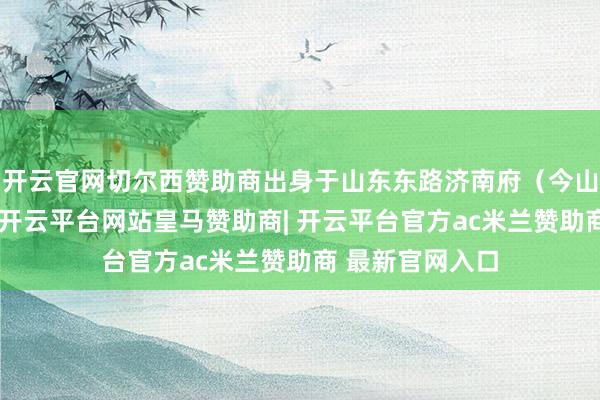 开云官网切尔西赞助商出身于山东东路济南府(今山东省济南市)-开云平台网站皇马赞助商| 开云平台官方ac米兰赞助商 最新官网入口