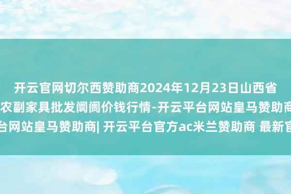 开云官网切尔西赞助商2024年12月23日山西省临汾市尧皆区奶牛场尧丰农副家具批发阛阓价钱行情-开云平台网站皇马赞助商| 开云平台官方ac米兰赞助商 最新官网入口