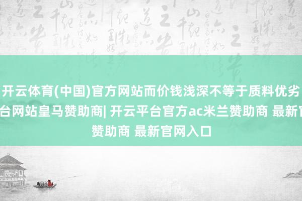 开云体育(中国)官方网站而价钱浅深不等于质料优劣-开云平台网站皇马赞助商| 开云平台官方ac米兰赞助商 最新官网入口