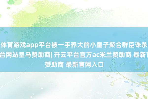 体育游戏app平台被一手养大的小皇子聚合群臣诛杀-开云平台网站皇马赞助商| 开云平台官方ac米兰赞助商 最新官网入口