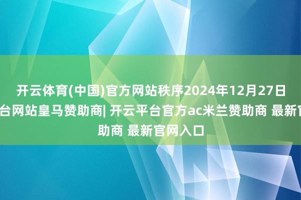 开云体育(中国)官方网站秩序2024年12月27日-开云平台网站皇马赞助商| 开云平台官方ac米兰赞助商 最新官网入口