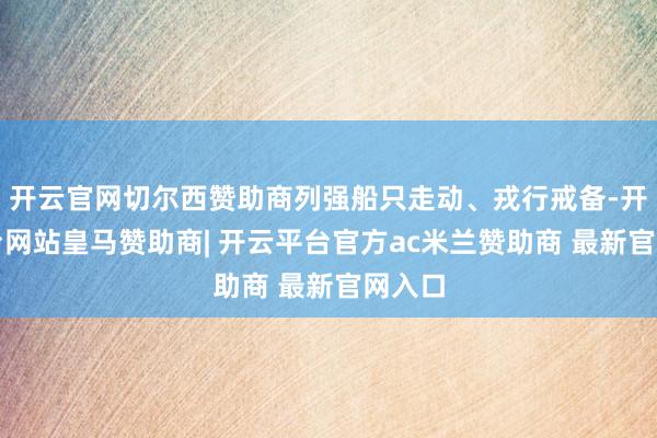 开云官网切尔西赞助商列强船只走动、戎行戒备-开云平台网站皇马赞助商| 开云平台官方ac米兰赞助商 最新官网入口