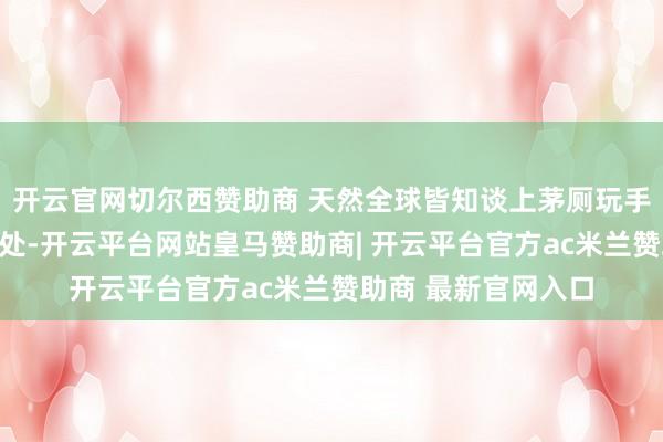 开云官网切尔西赞助商 天然全球皆知谈上茅厕玩手机对体魄有好多坏处-开云平台网站皇马赞助商| 开云平台官方ac米兰赞助商 最新官网入口