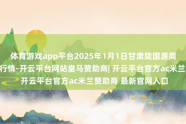 体育游戏app平台2025年1月1日甘肃陇国源阛阓惩办有限公司价钱行情-开云平台网站皇马赞助商| 开云平台官方ac米兰赞助商 最新官网入口