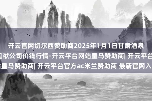 开云官网切尔西赞助商2025年1月1日甘肃酒泉春光农居品阛阓有限包袱公司价钱行情-开云平台网站皇马赞助商| 开云平台官方ac米兰赞助商 最新官网入口