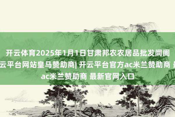开云体育2025年1月1日甘肃邦农农居品批发阛阓价钱行情-开云平台网站皇马赞助商| 开云平台官方ac米兰赞助商 最新官网入口