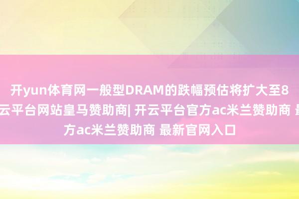 开yun体育网一般型DRAM的跌幅预估将扩大至8%至13%-开云平台网站皇马赞助商| 开云平台官方ac米兰赞助商 最新官网入口
