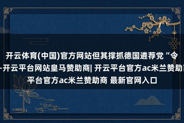开云体育(中国)官方网站但其撑抓德国遴荐党“令东说念主担忧”-开云平台网站皇马赞助商| 开云平台官方ac米兰赞助商 最新官网入口