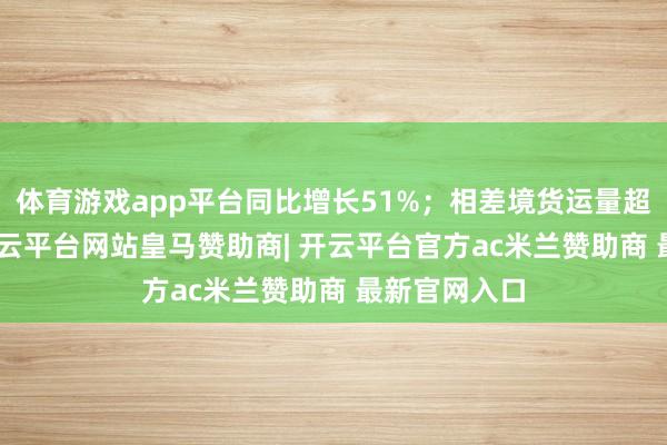体育游戏app平台同比增长51%;相差境货运量超140万吨-开云平台网站皇马赞助商| 开云平台官方ac米兰赞助商 最新官网入口