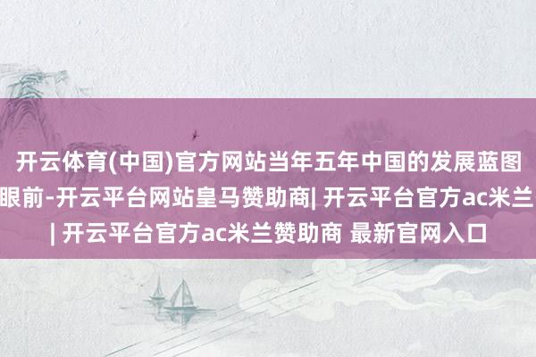 开云体育(中国)官方网站当年五年中国的发展蓝图行将风雅铺展在咱们眼前-开云平台网站皇马赞助商| 开云平台官方ac米兰赞助商 最新官网入口