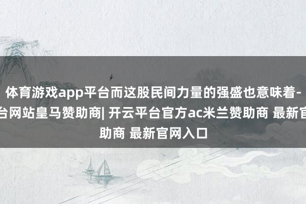 体育游戏app平台而这股民间力量的强盛也意味着-开云平台网站皇马赞助商| 开云平台官方ac米兰赞助商 最新官网入口