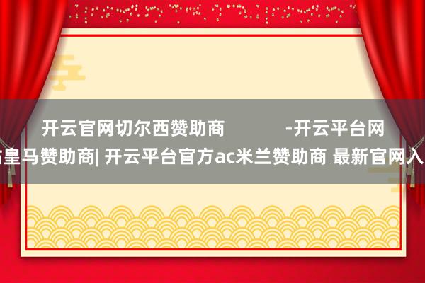 开云官网切尔西赞助商            -开云平台网站皇马赞助商| 开云平台官方ac米兰赞助商 最新官网入口