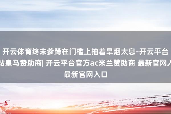 开云体育终末爹蹲在门槛上抽着旱烟太息-开云平台网站皇马赞助商| 开云平台官方ac米兰赞助商 最新官网入口