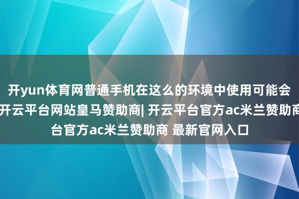 开yun体育网普通手机在这么的环境中使用可能会激发安全隐患-开云平台网站皇马赞助商| 开云平台官方ac米兰赞助商 最新官网入口